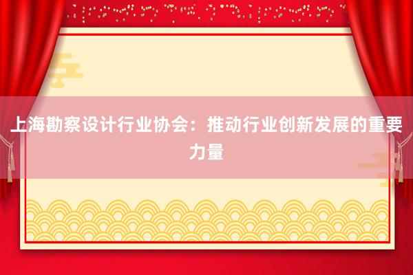 上海勘察设计行业协会：推动行业创新发展的重要力量