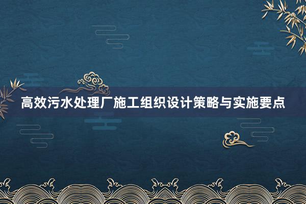 高效污水处理厂施工组织设计策略与实施要点